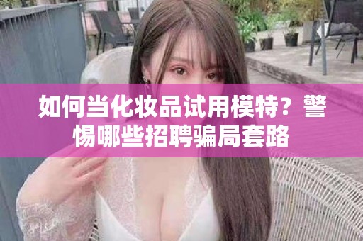 全国如何当化妆品试用模特？警惕哪些招聘骗局套路