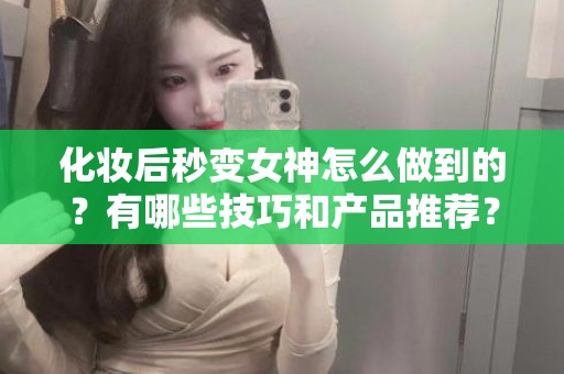 全国化妆后秒变女神怎么做到的？有哪些技巧和产品推荐？